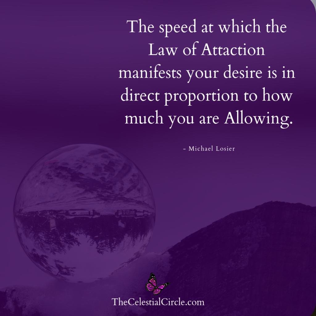 The speed at which the Law of Attaction manifests your desire is in direct proportion to how much you are Allowing. – Michael Losier
