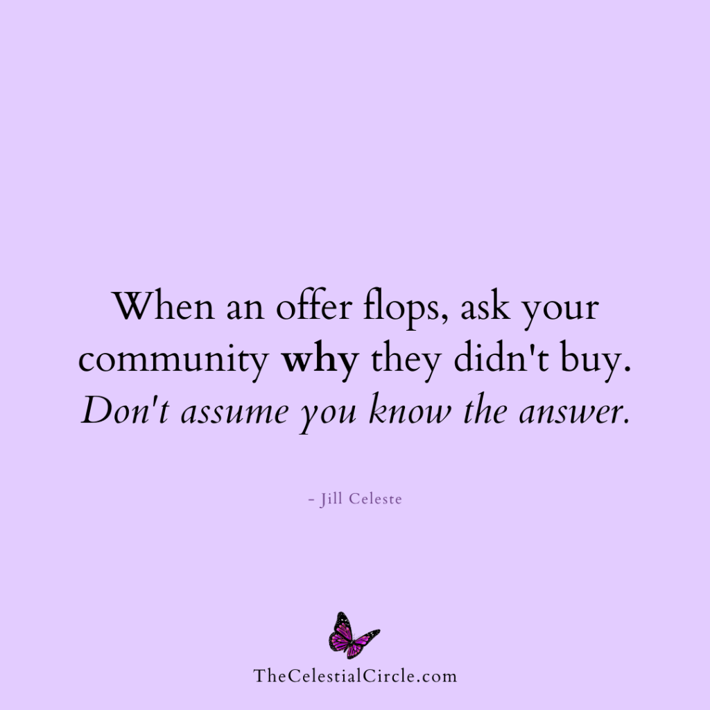 When an offer flops, ask your community why they didn't buy. Don't assume you know the answer. - Jill Celeste